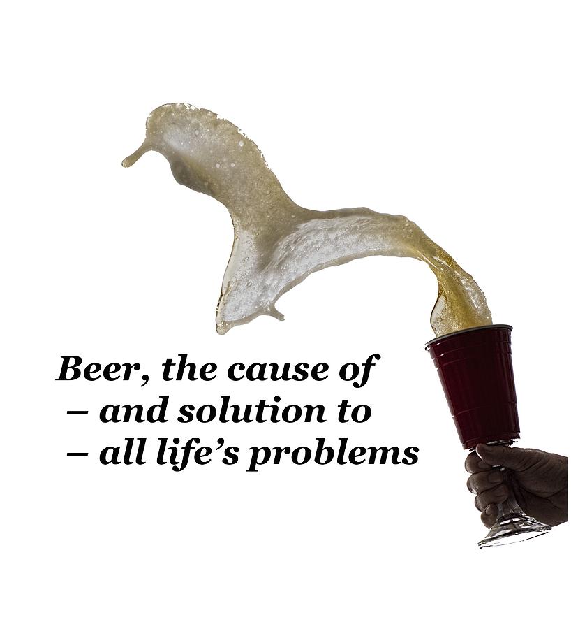 Beer The Cause Of And Solution To All Life's Problems Photograph by Daniel Friend Fine Art America