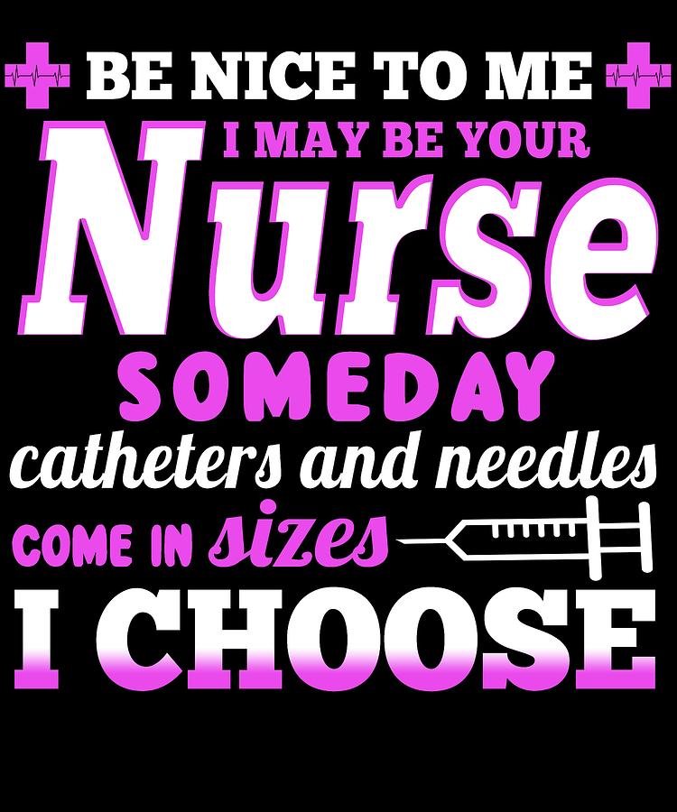 Be Nice To Me I May Be Your Nurse Someday Catheters And Needles Come In ...