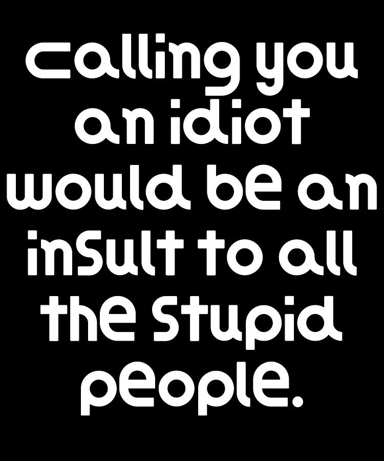 Calling you an idiot would be an insult to all the stupid people ...