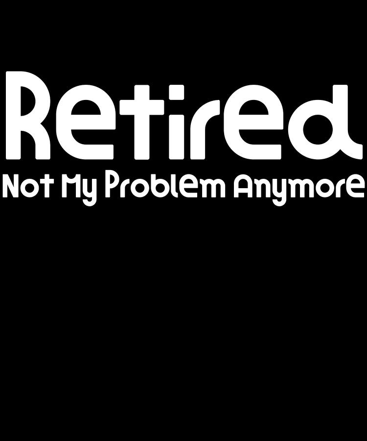 Old Digital Art - Retired Not My Problem Anymore Super Funny Gift Idea Funny Retirement Gift by DogBoo