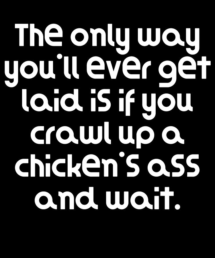 The Only Way Youll Ever Get Laid Is If You Crawl Up A Chickens Ass And