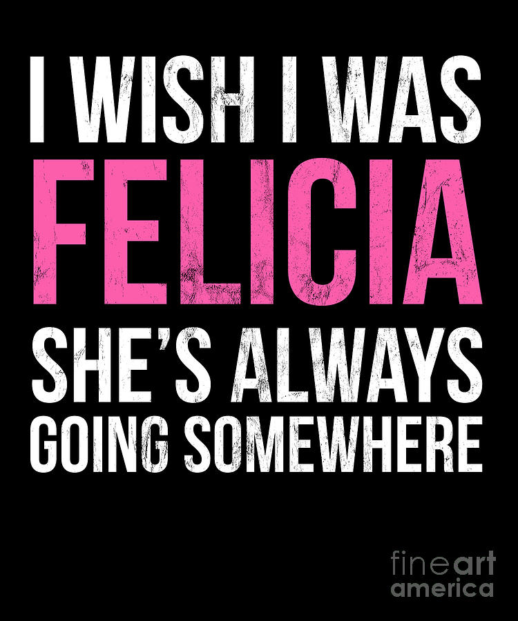 : I Wish I Was Felicia She's Always Going Somewhere