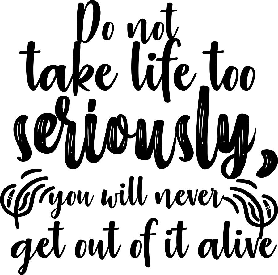 Do Not Take Life Too Seriously You Will Never Get Out Of It Alive ...