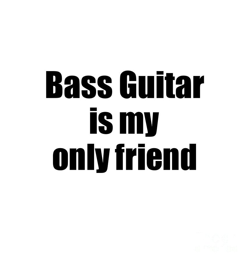 Funny Bass Guitar Is My Only Friend Quote Musician Gift For Instrument Player Pun Digital Art By Funny Gift Ideas