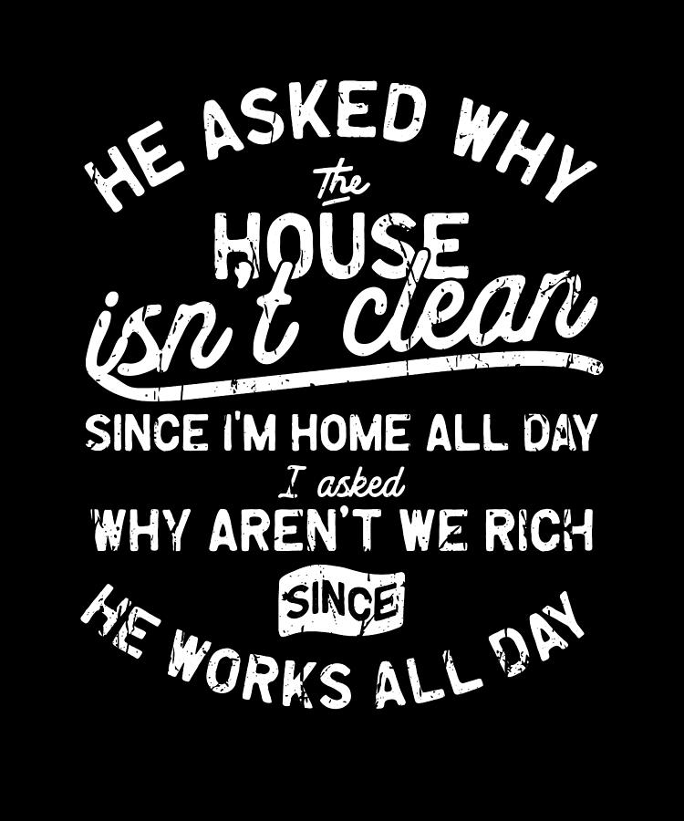 He asked why the house isn't clean since I'm home all day I asked why ...