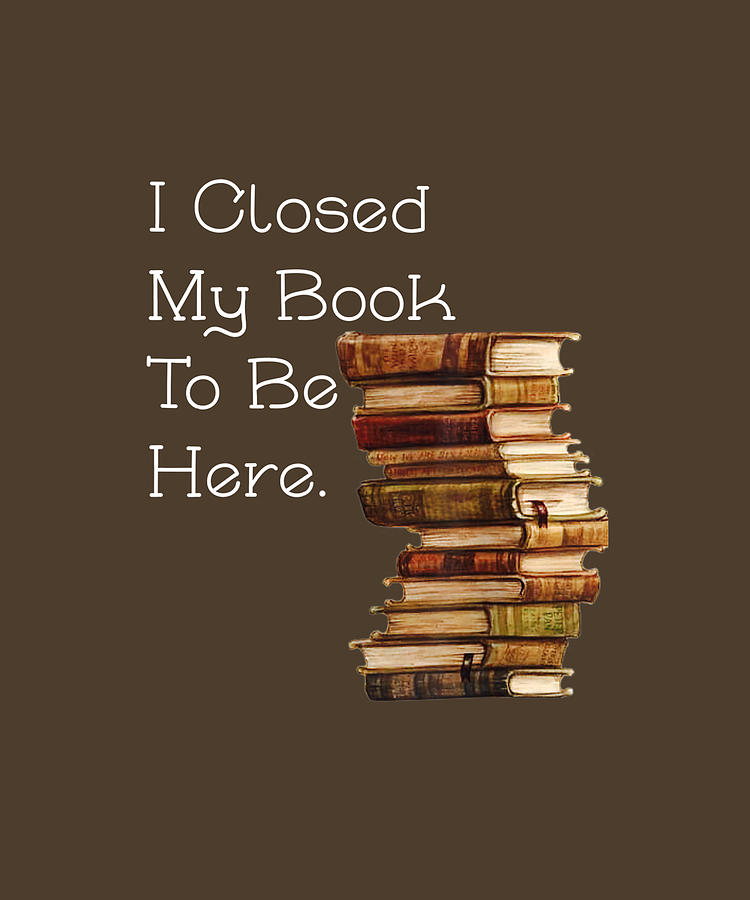 I Closed My Book To Be Here Funny Book Lover Gift TShirt by Julie Hurst