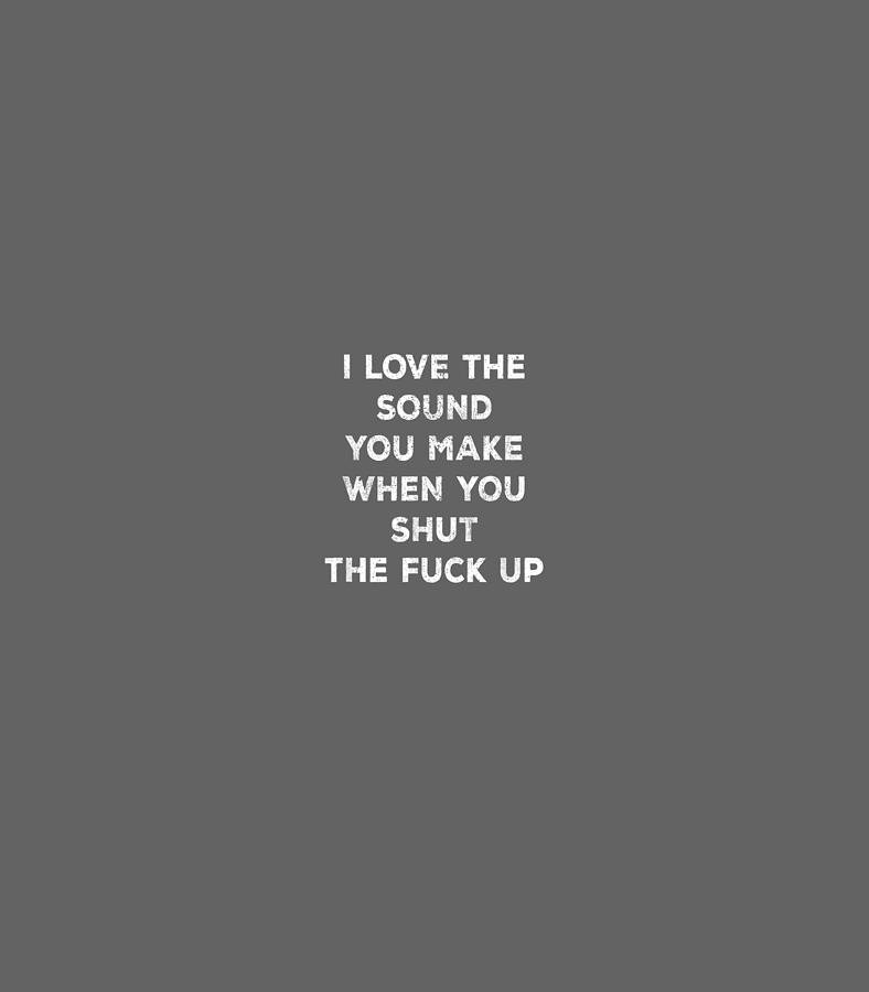 I love the sound of your voice when you shut up.